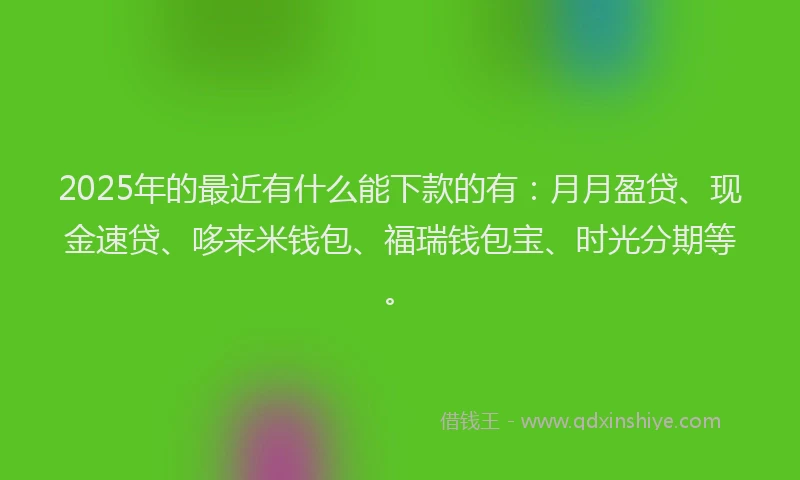 2025年的最近有什么能下款的有：月月盈贷、现金速贷、哆来米钱包、福瑞钱包宝、时光分期等。