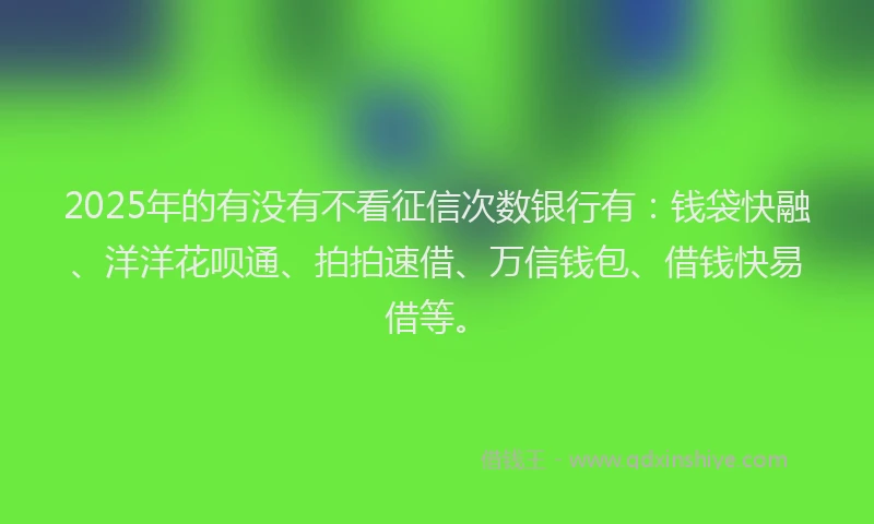 2025年的有没有不看征信次数银行有：钱袋快融、洋洋花呗通、拍拍速借、万信钱包、借钱快易借等。