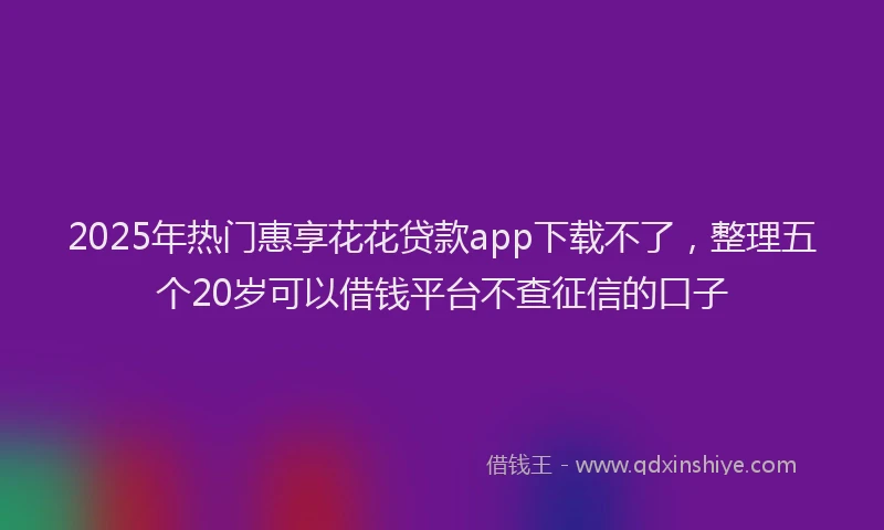 2025年热门惠享花花贷款app下载不了，整理五个20岁可以借钱平台不查征信的口子