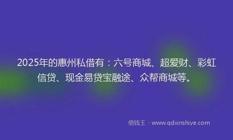 2025年的惠州私借有：六号商城、超爱财、彩虹信贷、现金易贷宝融途、众帮商城等。