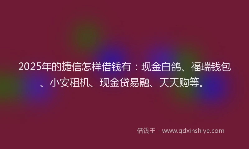 2025年的捷信怎样借钱有：现金白鸽、福瑞钱包、小安租机、现金贷易融、天天购等。