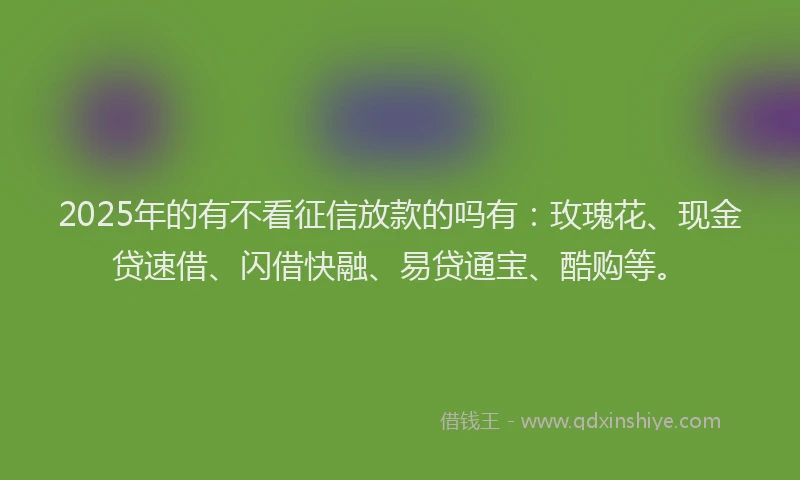 2025年的有不看征信放款的吗有：玫瑰花、现金贷速借、闪借快融、易贷通宝、酷购等。