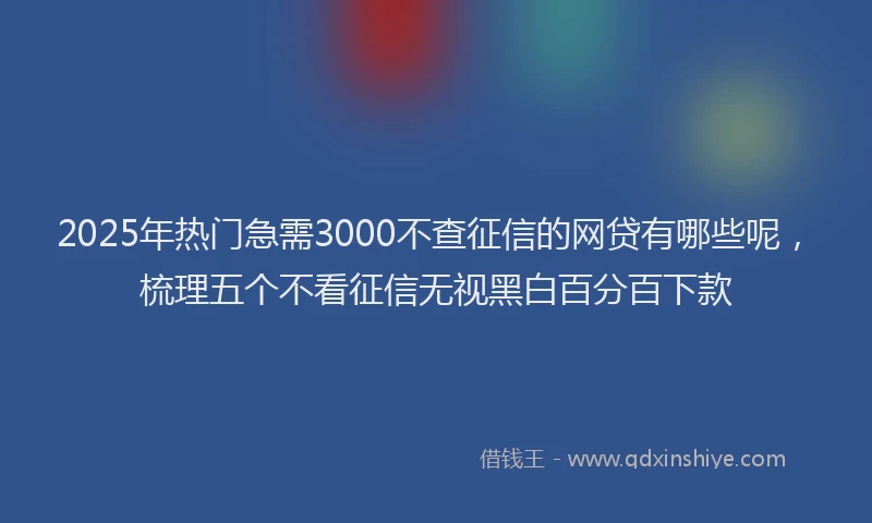 2025年热门急需3000不查征信的网贷有哪些呢，梳理五个不看征信无视黑白百分百下款