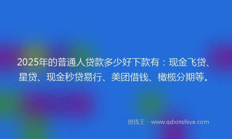 2025年的普通人贷款多少好下款有：现金飞贷、星贷、现金秒贷易行、美团借钱、橄榄分期等。