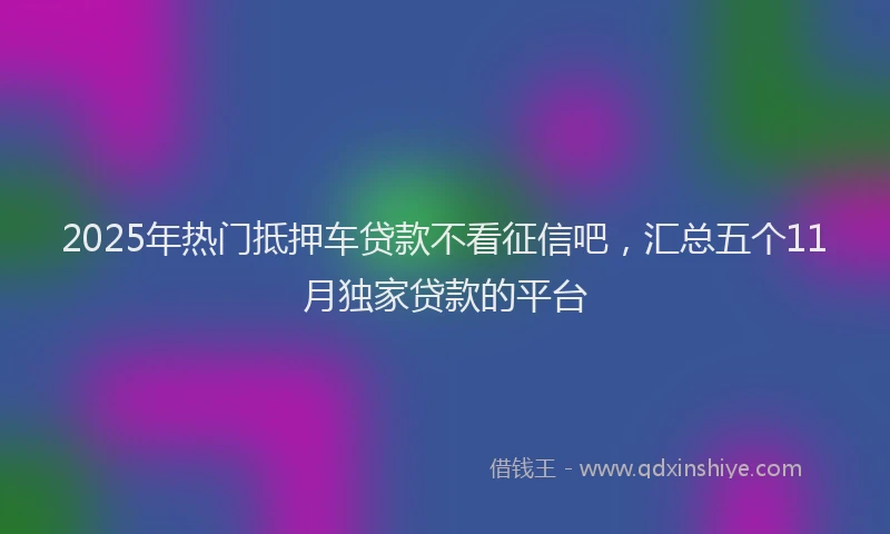 2025年热门抵押车贷款不看征信吧，汇总五个11月独家贷款的平台
