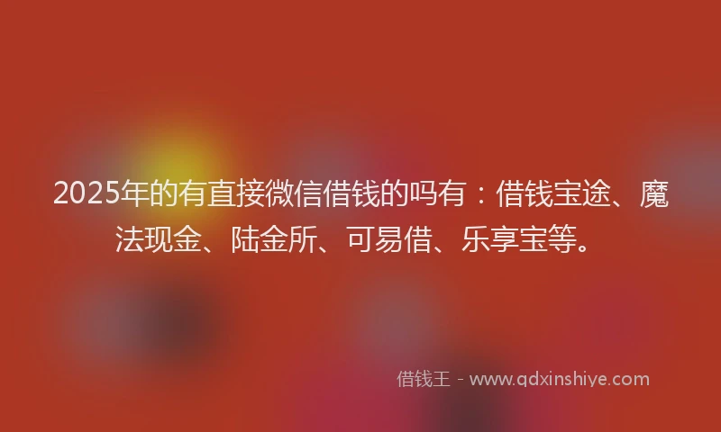 2025年的有直接微信借钱的吗有：借钱宝途、魔法现金、陆金所、可易借、乐享宝等。