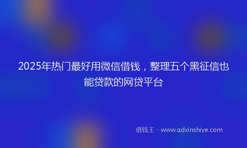 2025年热门最好用微信借钱，整理五个黑征信也能贷款的网贷平台