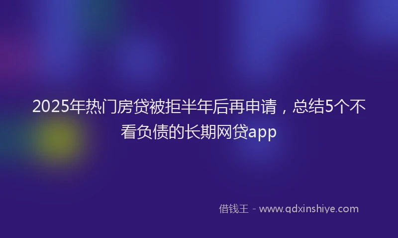 2025年热门房贷被拒半年后再申请，总结5个不看负债的长期网贷app
