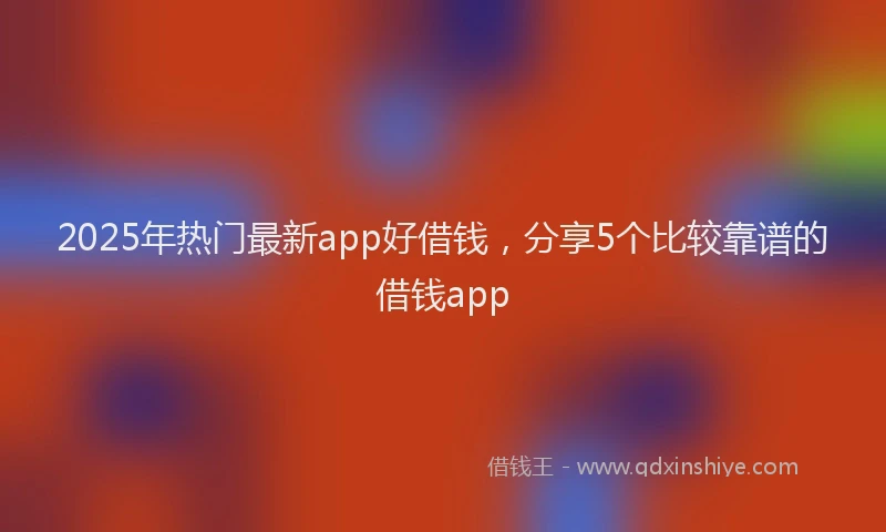 2025年热门最新app好借钱，分享5个比较靠谱的借钱app