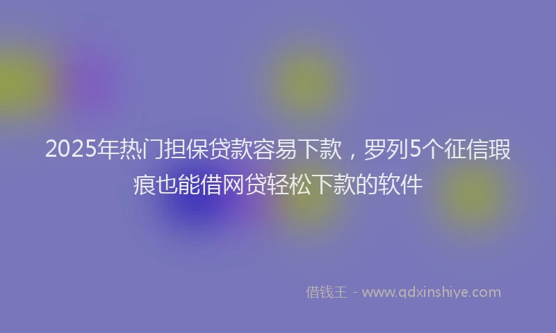 2025年热门担保贷款容易下款，罗列5个征信瑕疵也能借网贷轻松下款的软件