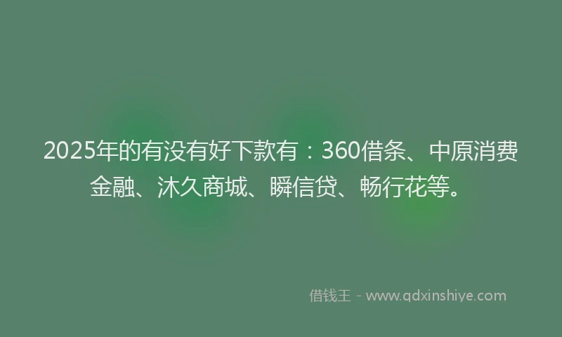 2025年的有没有好下款有：360借条、中原消费金融、沐久商城、瞬信贷、畅行花等。