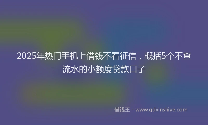 2025年热门手机上借钱不看征信，概括5个不查流水的小额度贷款口子