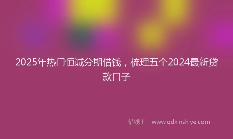 2025年热门恒诚分期借钱，梳理五个2024最新贷款口子