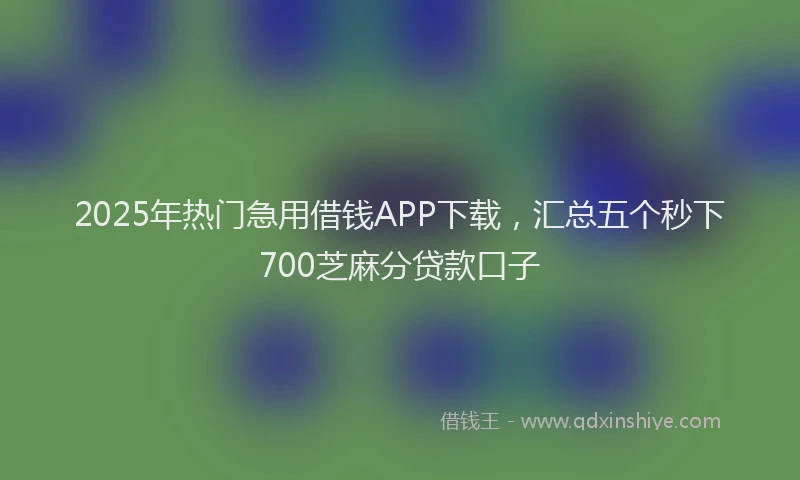 2025年热门急用借钱APP下载，汇总五个秒下700芝麻分贷款口子
