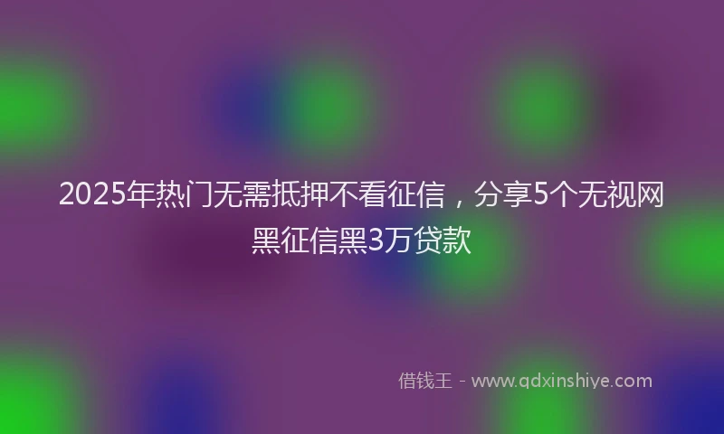 2025年热门无需抵押不看征信，分享5个无视网黑征信黑3万贷款