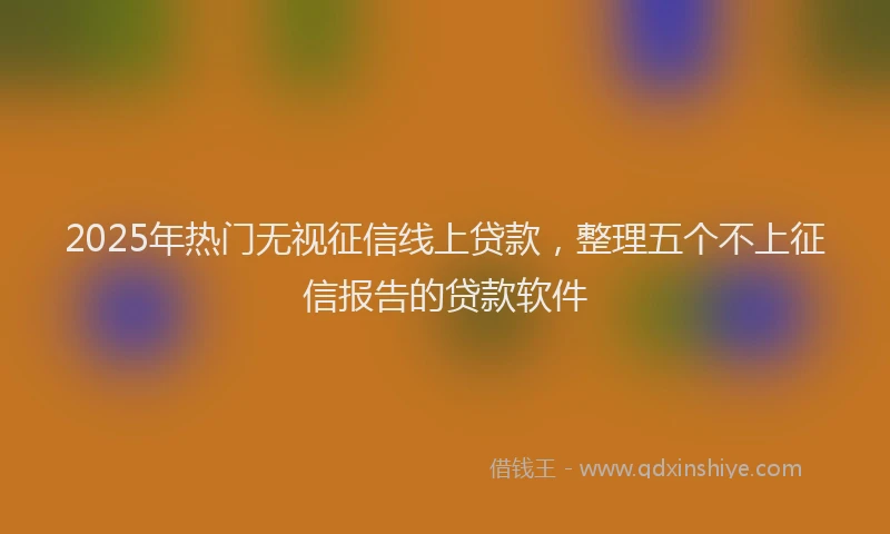 2025年热门无视征信线上贷款，整理五个不上征信报告的贷款软件