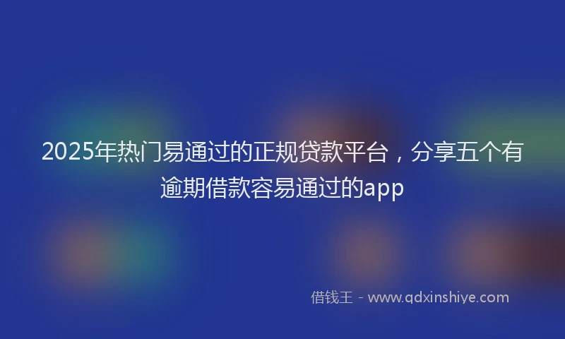 2025年热门易通过的正规贷款平台，分享五个有逾期借款容易通过的app