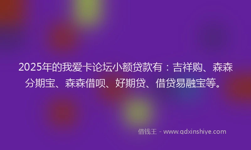 2025年的我爱卡论坛小额贷款有：吉祥购、森森分期宝、森森借呗、好期贷、借贷易融宝等。