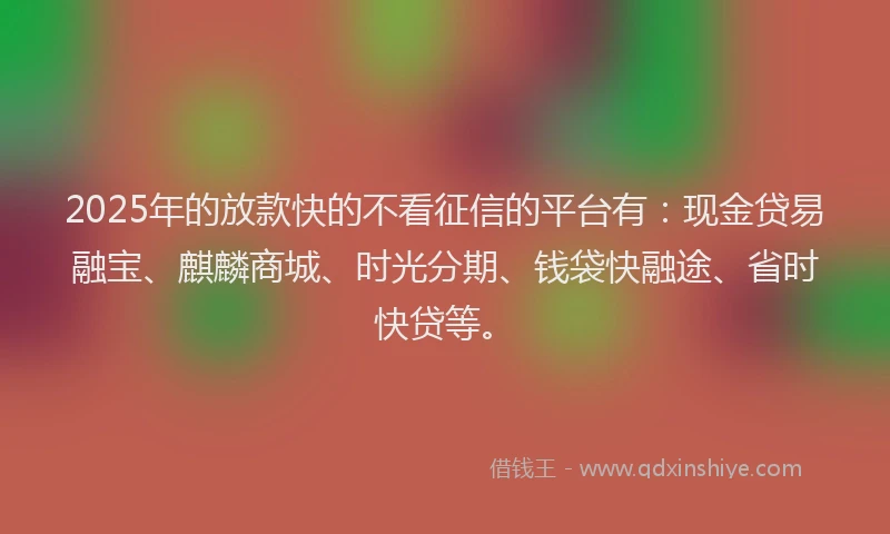 2025年的放款快的不看征信的平台有：现金贷易融宝、麒麟商城、时光分期、钱袋快融途、省时快贷等。