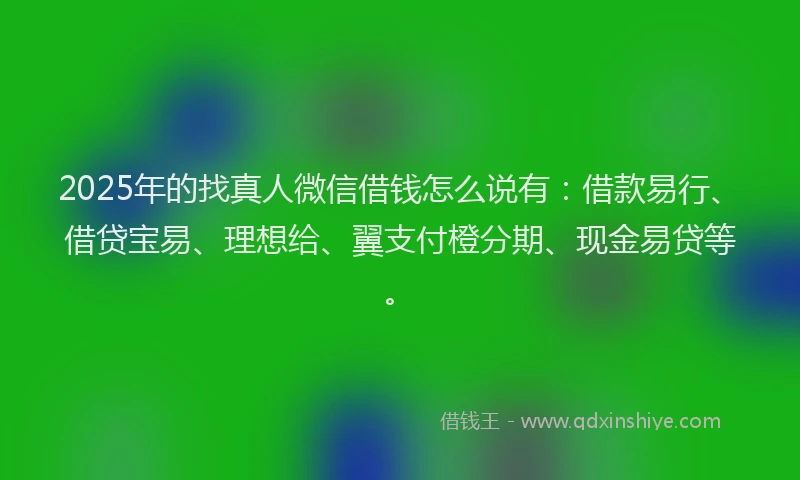 2025年的找真人微信借钱怎么说有：借款易行、借贷宝易、理想给、翼支付橙分期、现金易贷等。