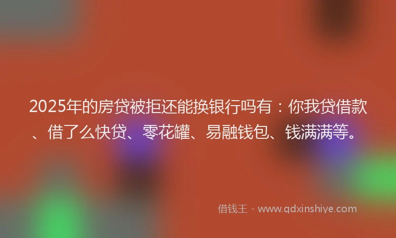 2025年的房贷被拒还能换银行吗有：你我贷借款、借了么快贷、零花罐、易融钱包、钱满满等。