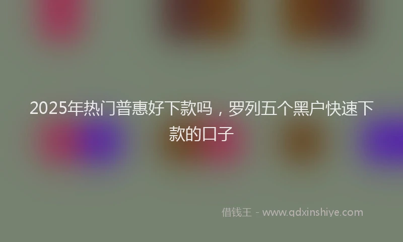 2025年热门普惠好下款吗，罗列五个黑户快速下款的口子