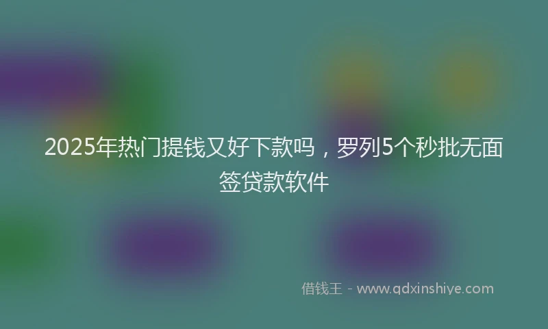 2025年热门提钱又好下款吗，罗列5个秒批无面签贷款软件