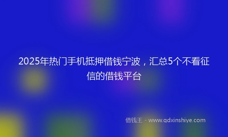 2025年热门手机抵押借钱宁波，汇总5个不看征信的借钱平台