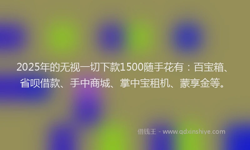 2025年的无视一切下款1500随手花有：百宝箱、省呗借款、手中商城、掌中宝租机、蒙享金等。