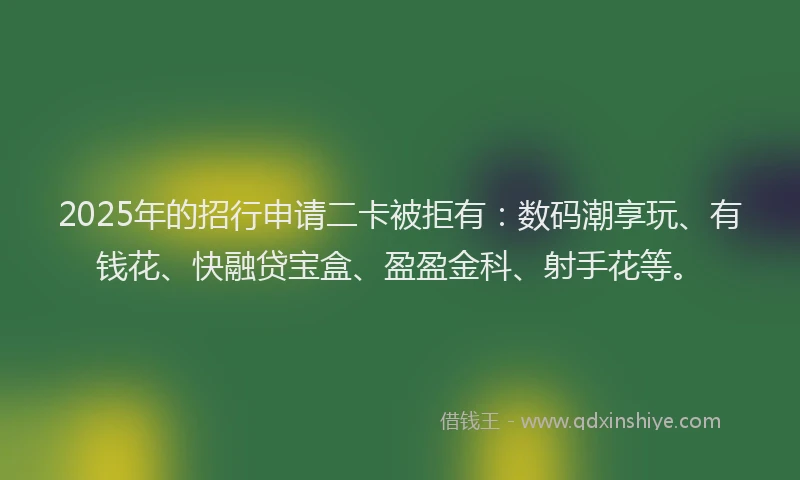 2025年的招行申请二卡被拒有：数码潮享玩、有钱花、快融贷宝盒、盈盈金科、射手花等。