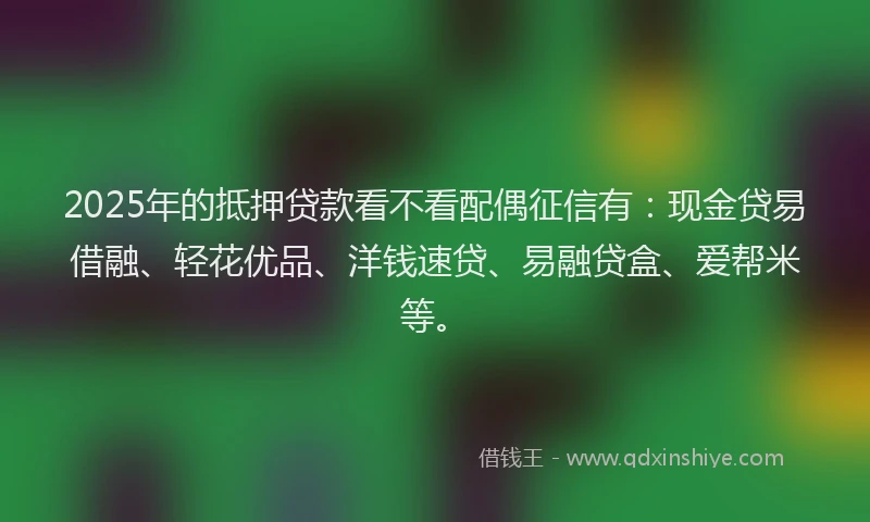 2025年的抵押贷款看不看配偶征信有：现金贷易借融、轻花优品、洋钱速贷、易融贷盒、爱帮米等。