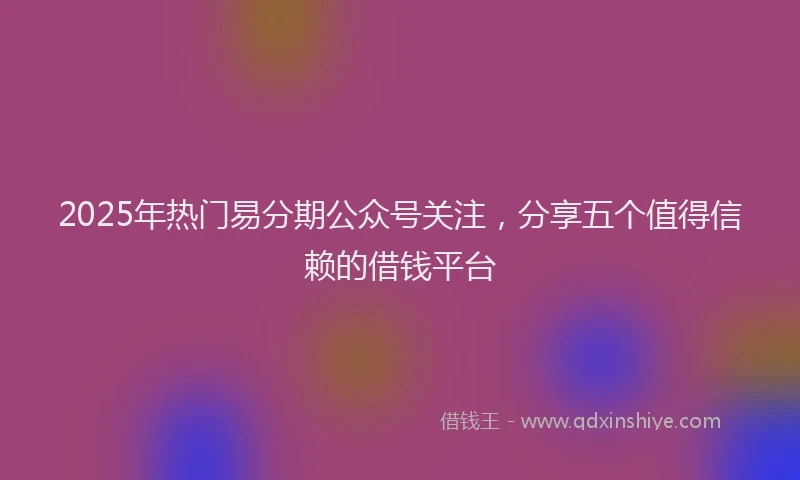 2025年热门易分期公众号关注，分享五个值得信赖的借钱平台