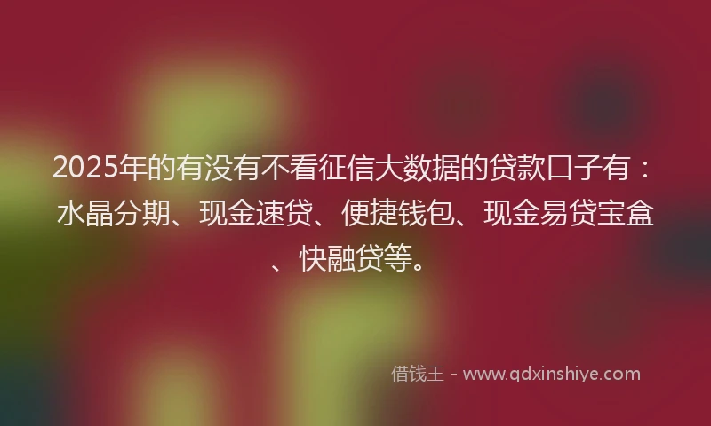 2025年的有没有不看征信大数据的贷款口子有：水晶分期、现金速贷、便捷钱包、现金易贷宝盒、快融贷等。