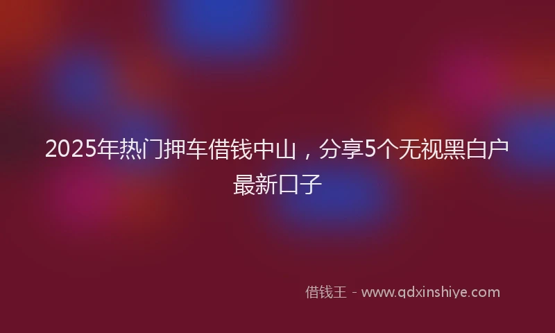 2025年热门押车借钱中山，分享5个无视黑白户最新口子