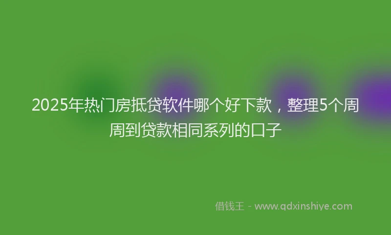 2025年热门房抵贷软件哪个好下款，整理5个周周到贷款相同系列的口子