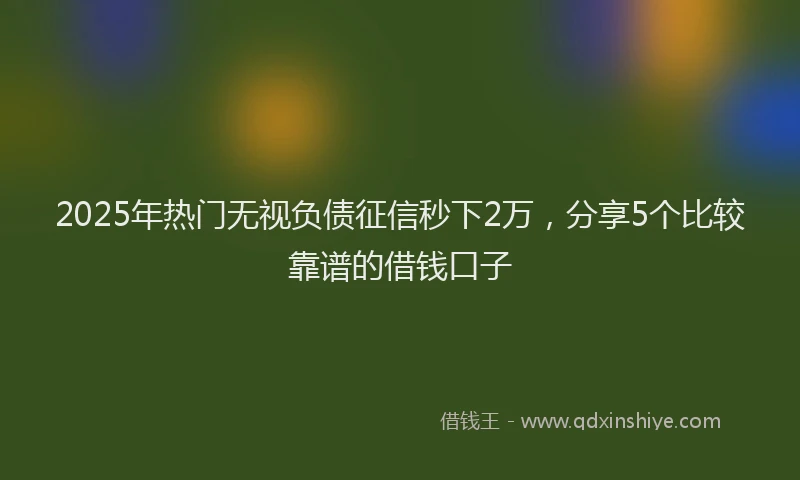 2025年热门无视负债征信秒下2万，分享5个比较靠谱的借钱口子