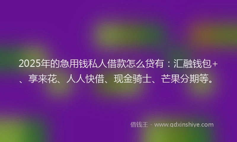 2025年的急用钱私人借款怎么贷有：汇融钱包+、享来花、人人快借、现金骑士、芒果分期等。