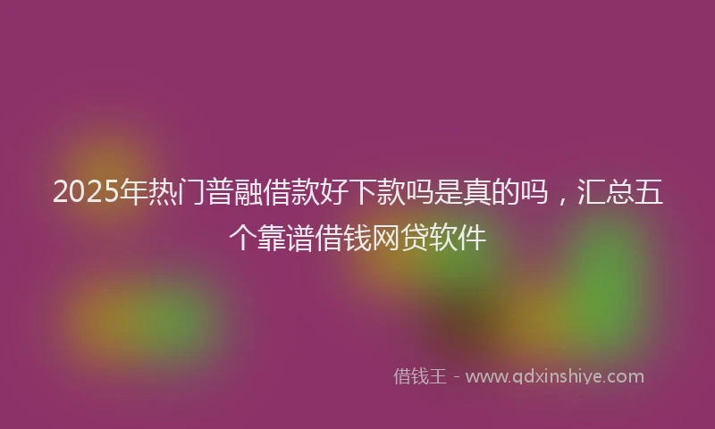 2025年热门普融借款好下款吗是真的吗，汇总五个靠谱借钱网贷软件