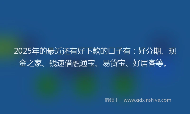 2025年的最近还有好下款的口子有：好分期、现金之家、钱速借融通宝、易贷宝、好居客等。