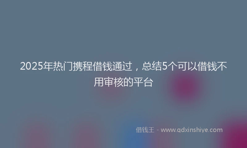 2025年热门携程借钱通过，总结5个可以借钱不用审核的平台