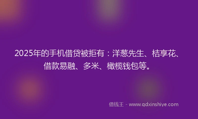 2025年的手机借贷被拒有：洋葱先生、桔享花、借款易融、多米、橄榄钱包等。