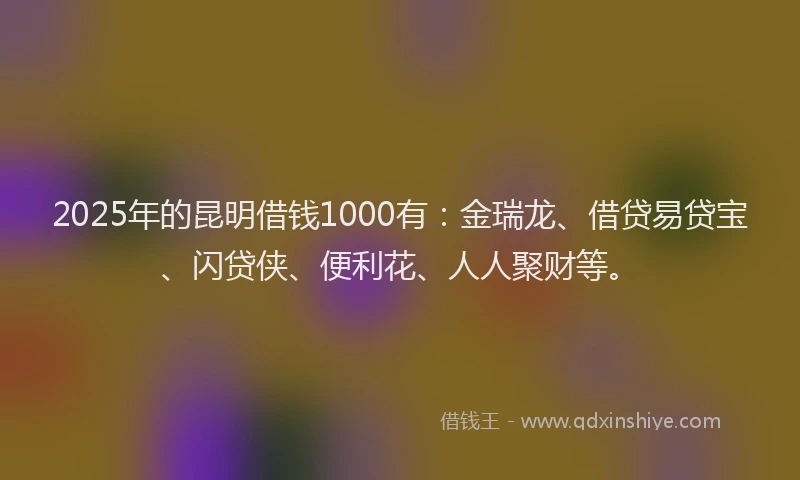 2025年的昆明借钱1000有：金瑞龙、借贷易贷宝、闪贷侠、便利花、人人聚财等。
