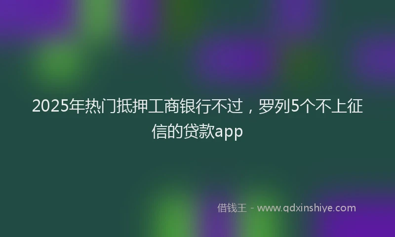 2025年热门抵押工商银行不过，罗列5个不上征信的贷款app