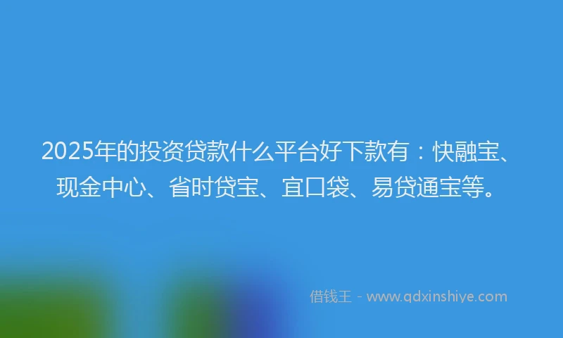 2025年的投资贷款什么平台好下款有：快融宝、现金中心、省时贷宝、宜口袋、易贷通宝等。