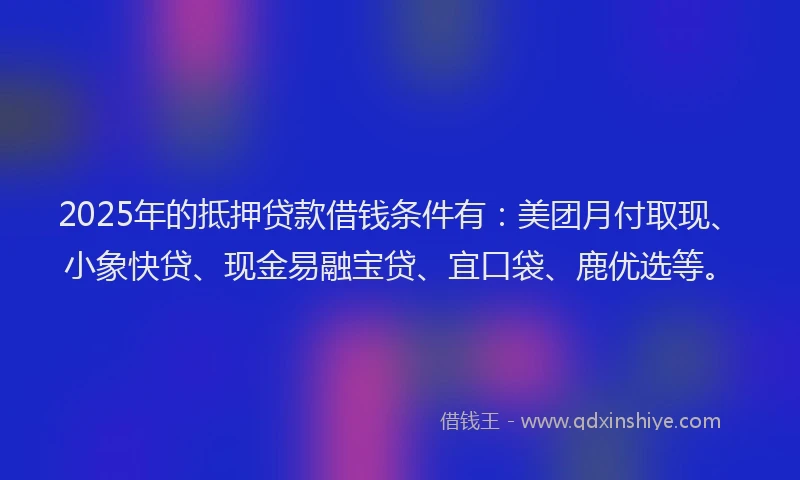 2025年的抵押贷款借钱条件有：美团月付取现、小象快贷、现金易融宝贷、宜口袋、鹿优选等。