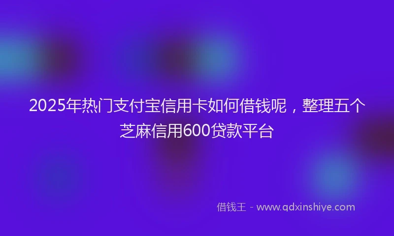 2025年热门支付宝信用卡如何借钱呢，整理五个芝麻信用600贷款平台