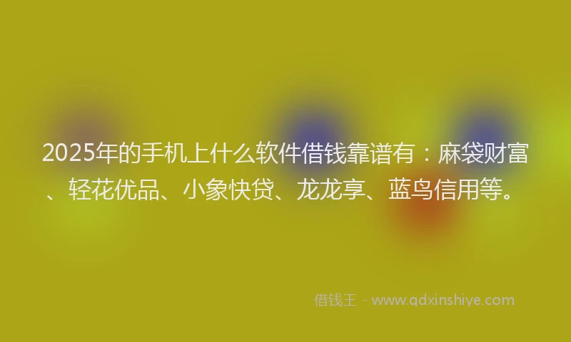 2025年的手机上什么软件借钱靠谱有：麻袋财富、轻花优品、小象快贷、龙龙享、蓝鸟信用等。