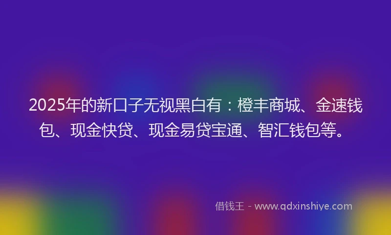 2025年的新口子无视黑白有：橙丰商城、金速钱包、现金快贷、现金易贷宝通、智汇钱包等。