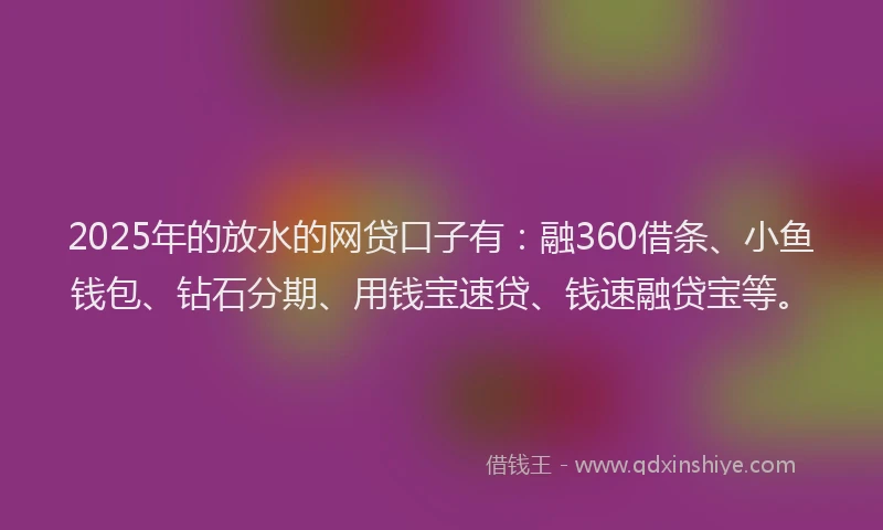 2025年的放水的网贷口子有：融360借条、小鱼钱包、钻石分期、用钱宝速贷、钱速融贷宝等。