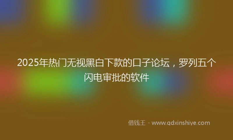 2025年热门无视黑白下款的口子论坛，罗列五个闪电审批的软件